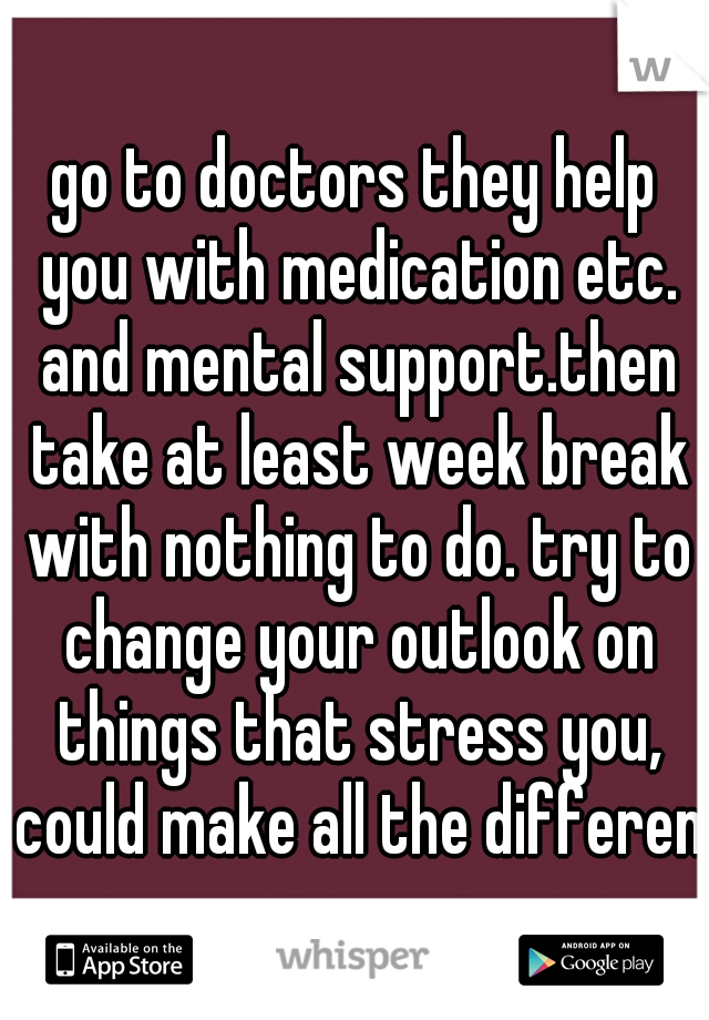 go to doctors they help you with medication etc. and mental support.then take at least week break with nothing to do. try to change your outlook on things that stress you, could make all the differenc