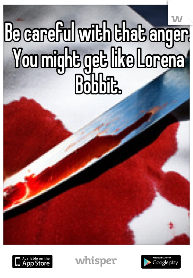 Be careful with that anger. You might get like Lorena Bobbit.