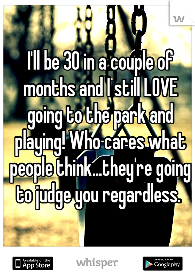 I'll be 30 in a couple of months and I still LOVE going to the park and playing! Who cares what people think...they're going to judge you regardless. 