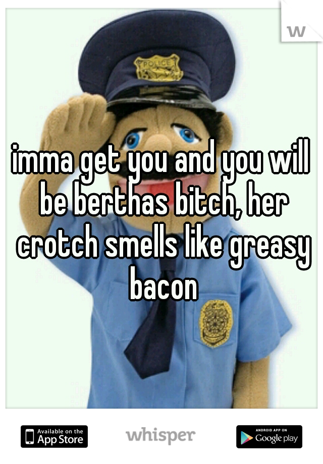 imma get you and you will be berthas bitch, her crotch smells like greasy bacon