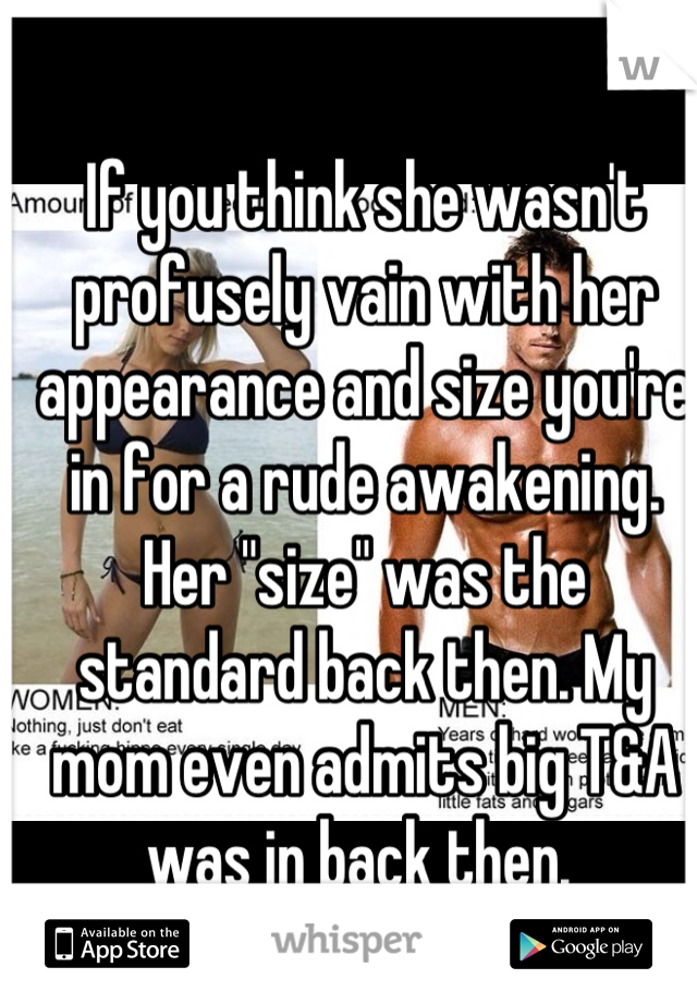 If you think she wasn't profusely vain with her appearance and size you're in for a rude awakening. Her "size" was the standard back then. My mom even admits big T&A was in back then. 