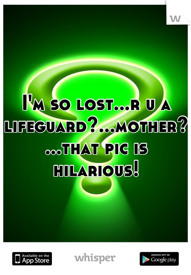 I'm so lost...r u a lifeguard?...mother?...that pic is hilarious!