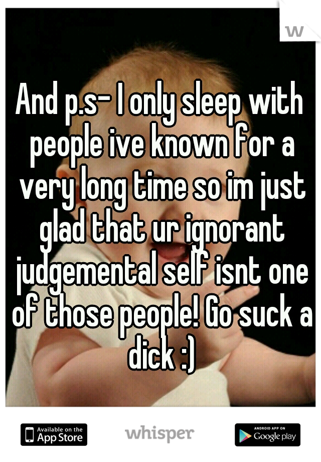And p.s- I only sleep with people ive known for a very long time so im just glad that ur ignorant judgemental self isnt one of those people! Go suck a dick :)