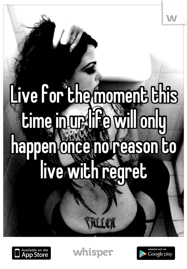Live for the moment this time in ur life will only happen once no reason to live with regret