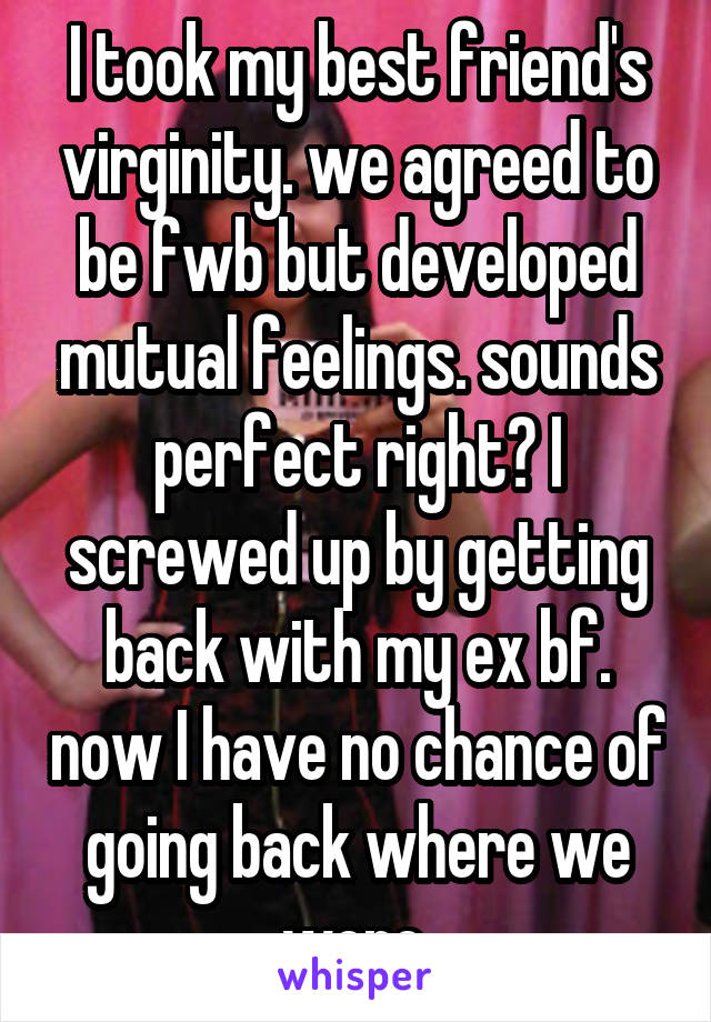 I took my best friend's virginity. we agreed to be fwb but developed mutual feelings. sounds perfect right? I screwed up by getting back with my ex bf. now I have no chance of going back where we were.