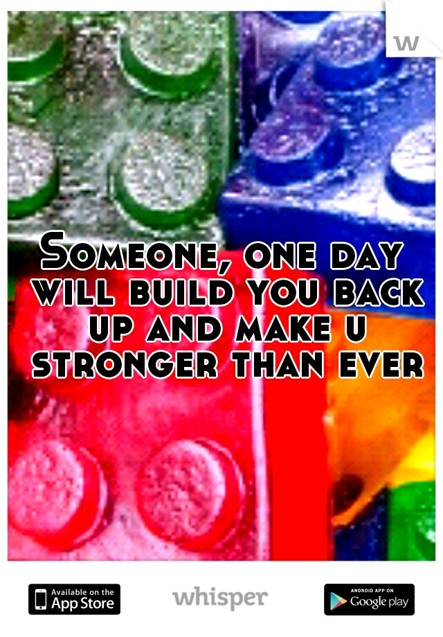 Someone, one day will build you back up and make u stronger than ever