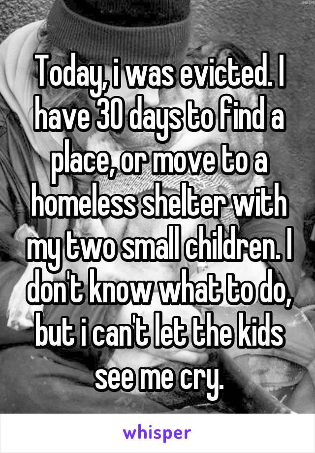 Today, i was evicted. I have 30 days to find a place, or move to a homeless shelter with my two small children. I don't know what to do, but i can't let the kids see me cry.