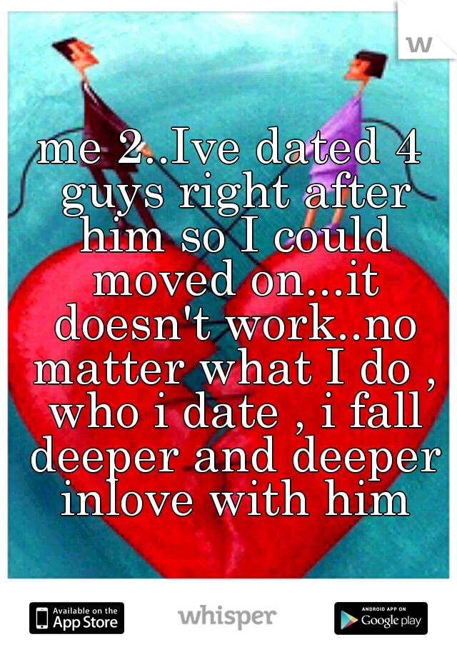 me 2..Ive dated 4 guys right after him so I could moved on...it doesn't work..no matter what I do , who i date , i fall deeper and deeper inlove with him