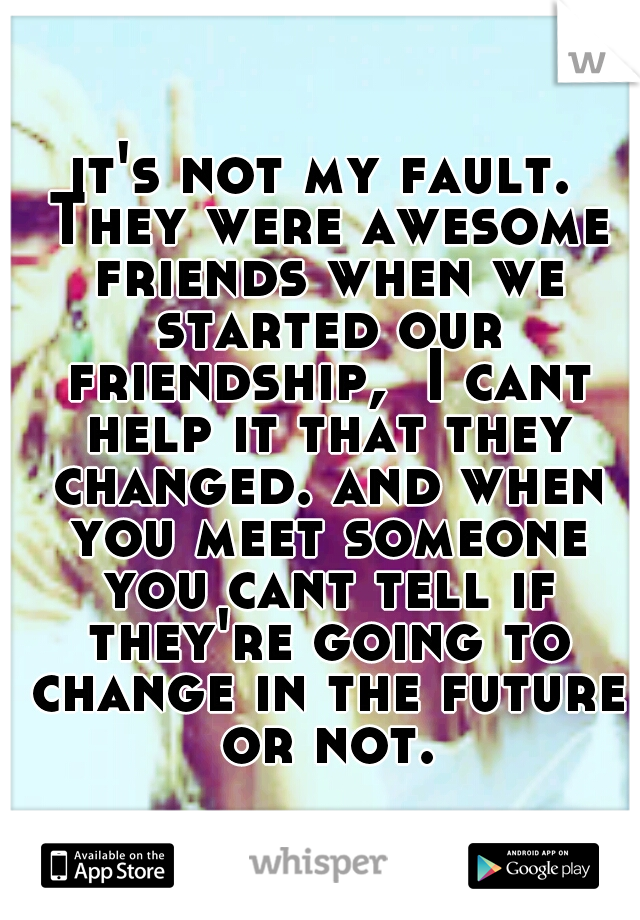 it's not my fault. They were awesome friends when we started our friendship,  I cant help it that they changed. and when you meet someone you cant tell if they're going to change in the future or not.