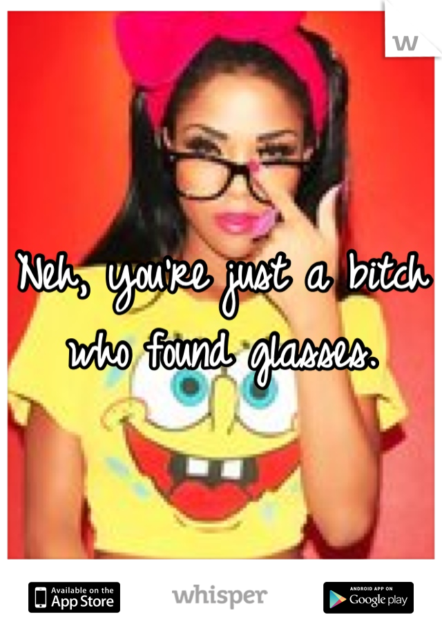 Neh, you're just a bitch who found glasses.