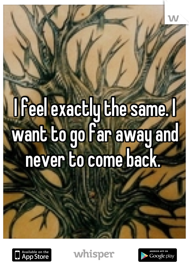 I feel exactly the same. I want to go far away and never to come back. 