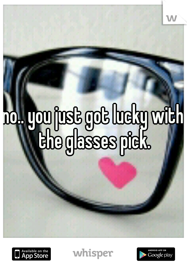 no.. you just got lucky with the glasses pick.