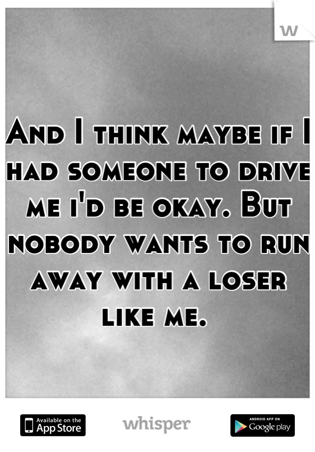 And I think maybe if I had someone to drive me i'd be okay. But nobody wants to run away with a loser like me. 