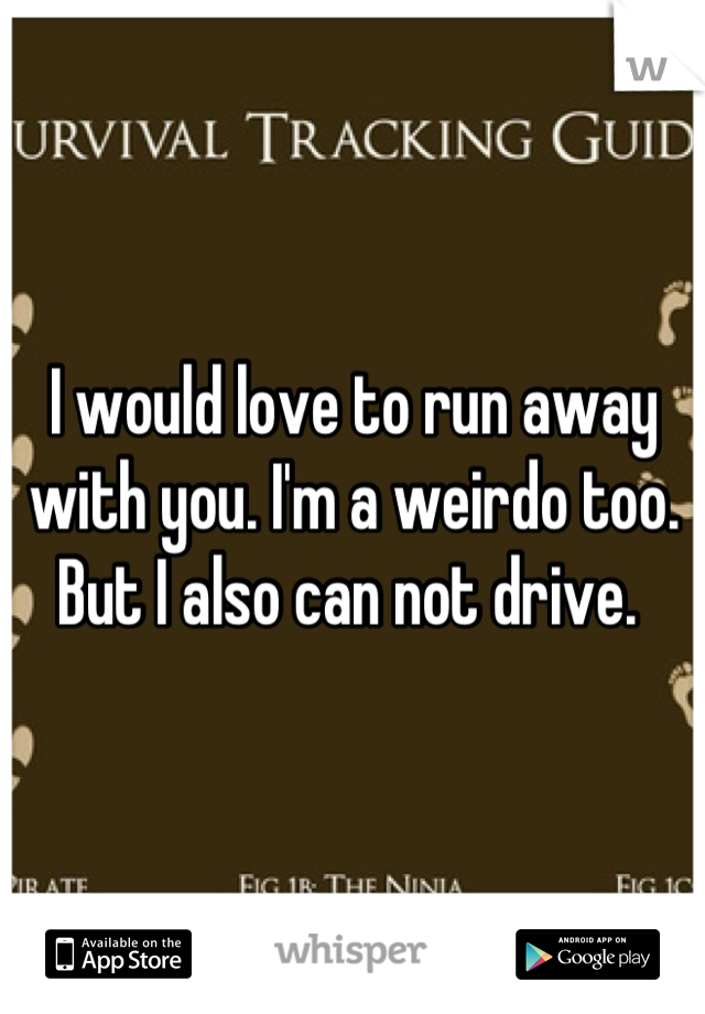I would love to run away with you. I'm a weirdo too. But I also can not drive. 