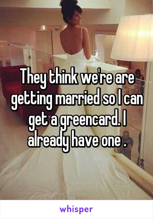 They think we're are getting married so I can get a greencard. I already have one .