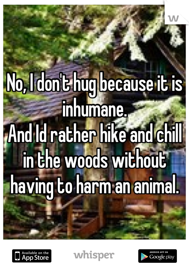 No, I don't hug because it is inhumane.
And Id rather hike and chill in the woods without having to harm an animal.