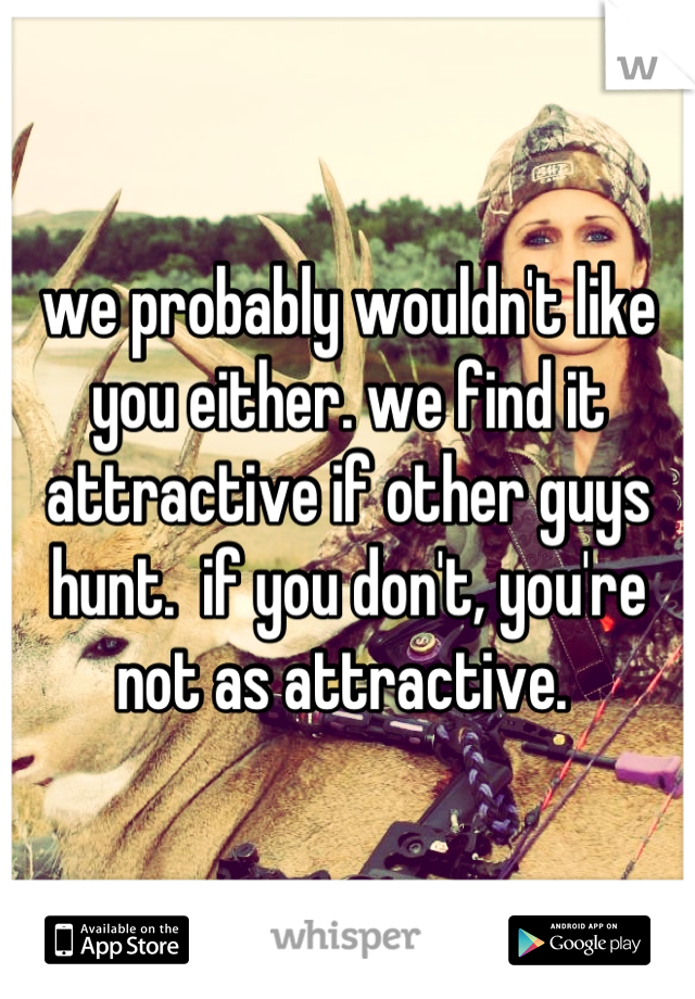 we probably wouldn't like you either. we find it attractive if other guys hunt.  if you don't, you're not as attractive. 