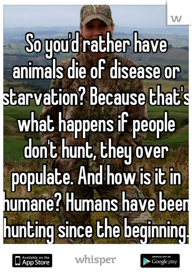 So you'd rather have animals die of disease or starvation? Because that's what happens if people don't hunt, they over populate. And how is it in humane? Humans have been hunting since the beginning. 