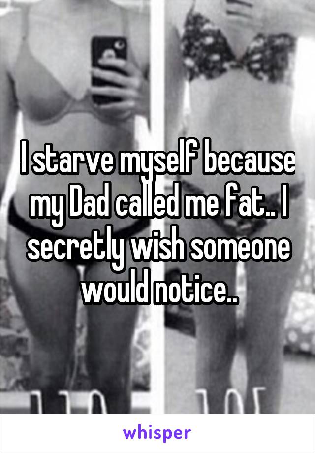 I starve myself because my Dad called me fat.. I secretly wish someone would notice..