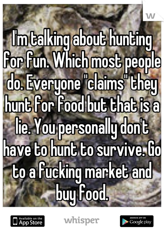 I'm talking about hunting for fun. Which most people do. Everyone "claims" they hunt for food but that is a lie. You personally don't have to hunt to survive. Go to a fucking market and buy food.