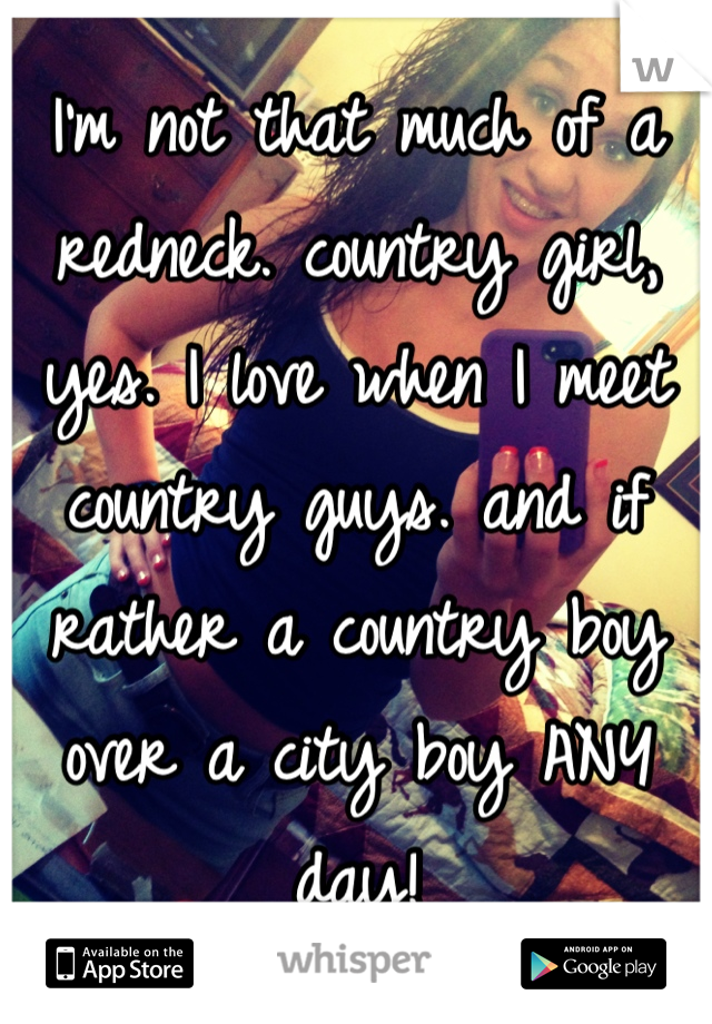 I'm not that much of a redneck. country girl, yes. I love when I meet country guys. and if rather a country boy over a city boy ANY day!