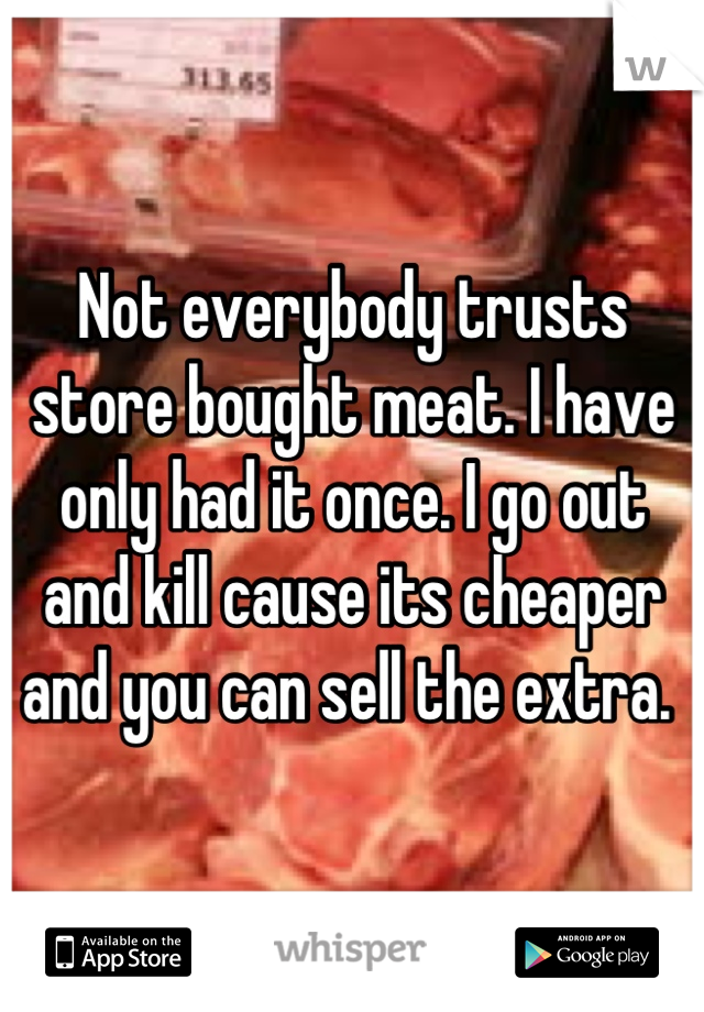 Not everybody trusts store bought meat. I have only had it once. I go out and kill cause its cheaper and you can sell the extra. 