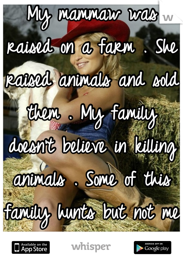 My mammaw was raised on a farm . She raised animals and sold them . My family doesn't believe in killing animals . Some of this family hunts but not me and mine . Hell no .