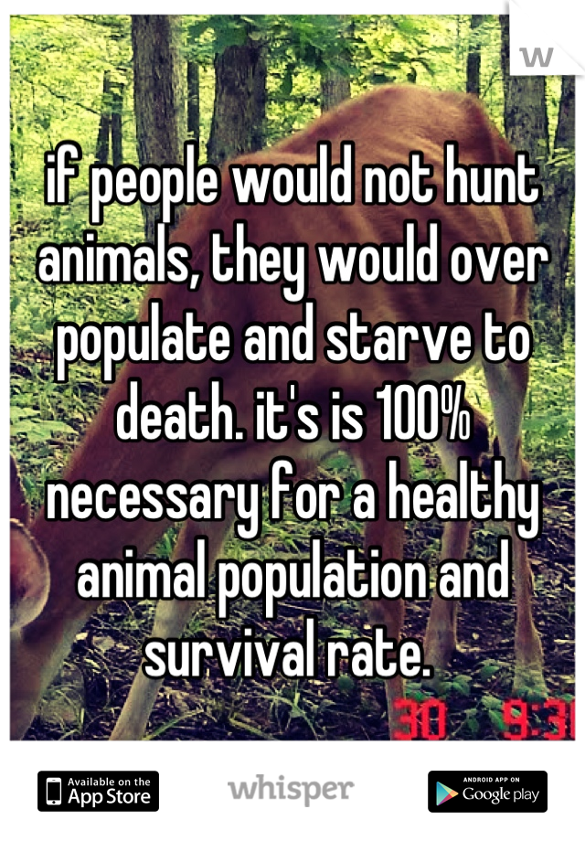 if people would not hunt animals, they would over populate and starve to death. it's is 100% necessary for a healthy animal population and survival rate. 