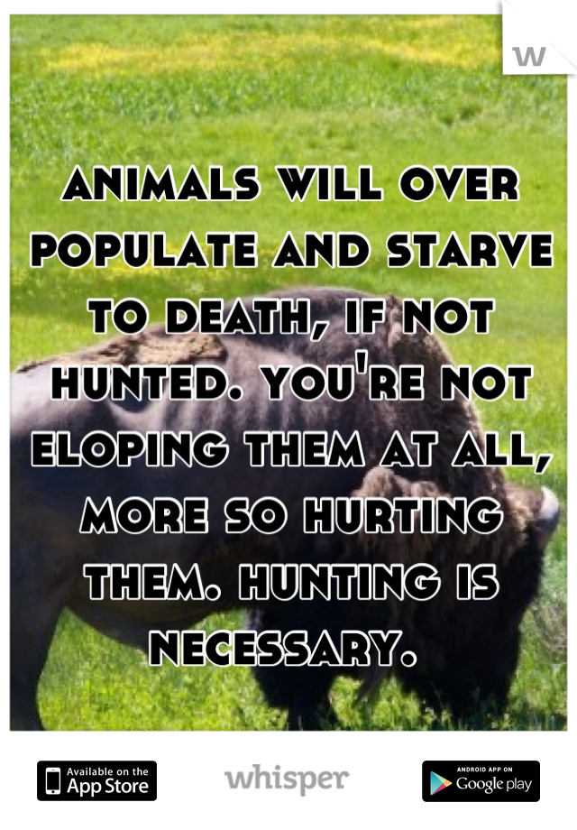 animals will over populate and starve to death, if not hunted. you're not eloping them at all, more so hurting them. hunting is necessary. 