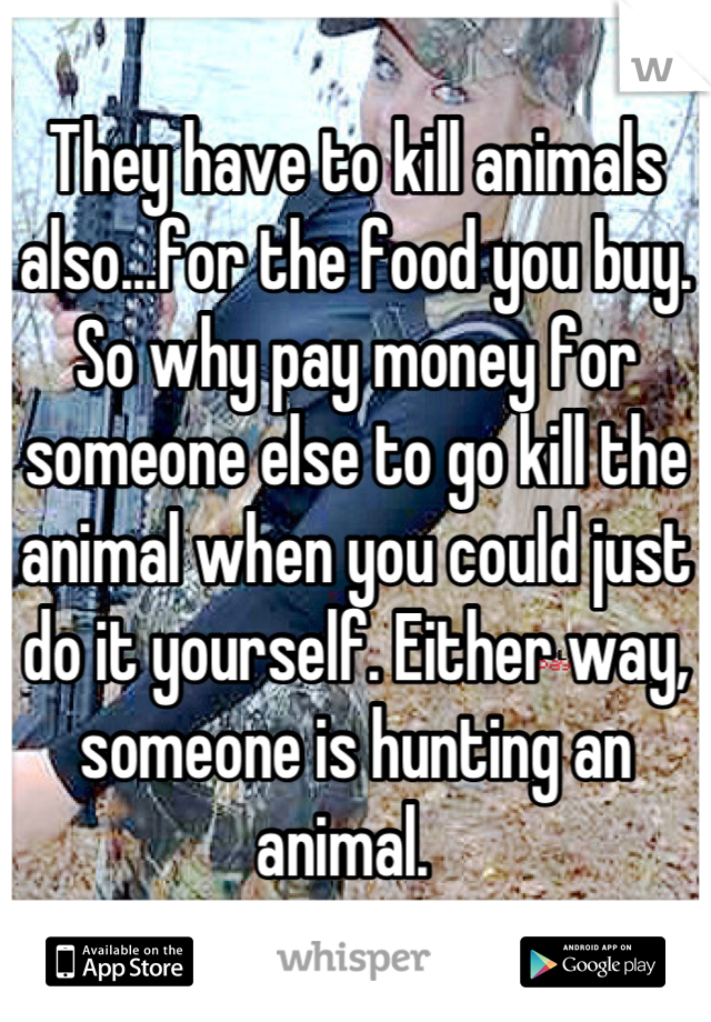 They have to kill animals also...for the food you buy. So why pay money for someone else to go kill the animal when you could just do it yourself. Either way, someone is hunting an animal.  