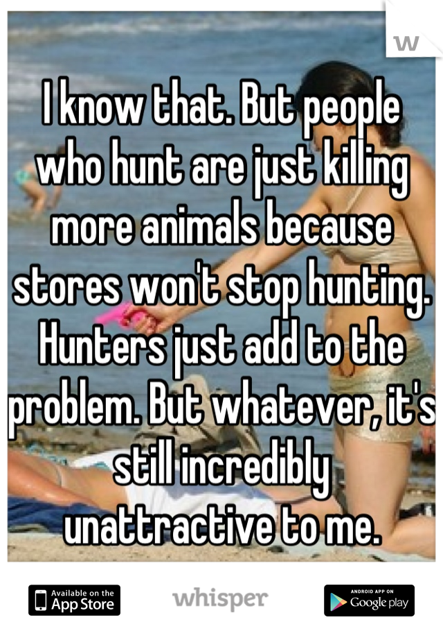 I know that. But people who hunt are just killing more animals because stores won't stop hunting. Hunters just add to the problem. But whatever, it's still incredibly unattractive to me.