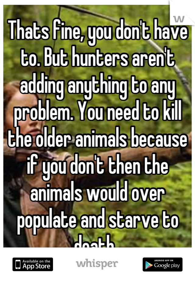 Thats fine, you don't have to. But hunters aren't adding anything to any problem. You need to kill the older animals because if you don't then the animals would over populate and starve to death. 