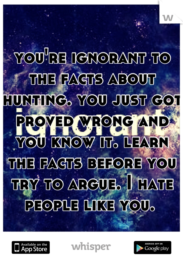 you're ignorant to the facts about hunting. you just got proved wrong and you know it. learn the facts before you try to argue. I hate people like you. 