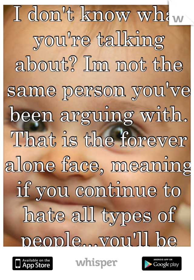 I don't know what you're talking about? Im not the same person you've been arguing with. That is the forever alone face, meaning if you continue to hate all types of people...you'll be alone. Forever. 