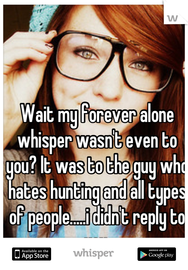 Wait my forever alone whisper wasn't even to you? It was to the guy who hates hunting and all types of people.....i didn't reply to you.