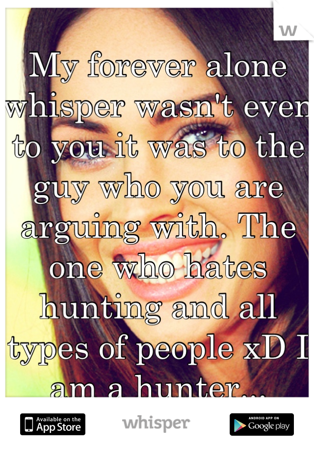 My forever alone whisper wasn't even to you it was to the guy who you are arguing with. The one who hates hunting and all types of people xD I am a hunter...