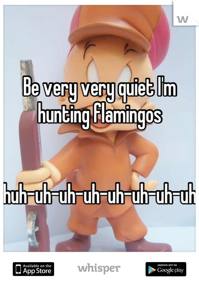 Be very very quiet I'm hunting flamingos 


huh-uh-uh-uh-uh-uh-uh-uh