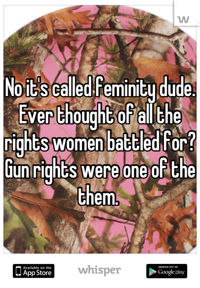 No it's called feminity dude. Ever thought of all the rights women battled for? Gun rights were one of the them. 