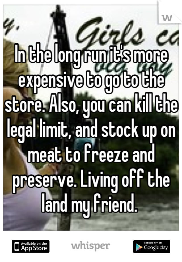 In the long run it's more expensive to go to the store. Also, you can kill the legal limit, and stock up on meat to freeze and preserve. Living off the land my friend. 