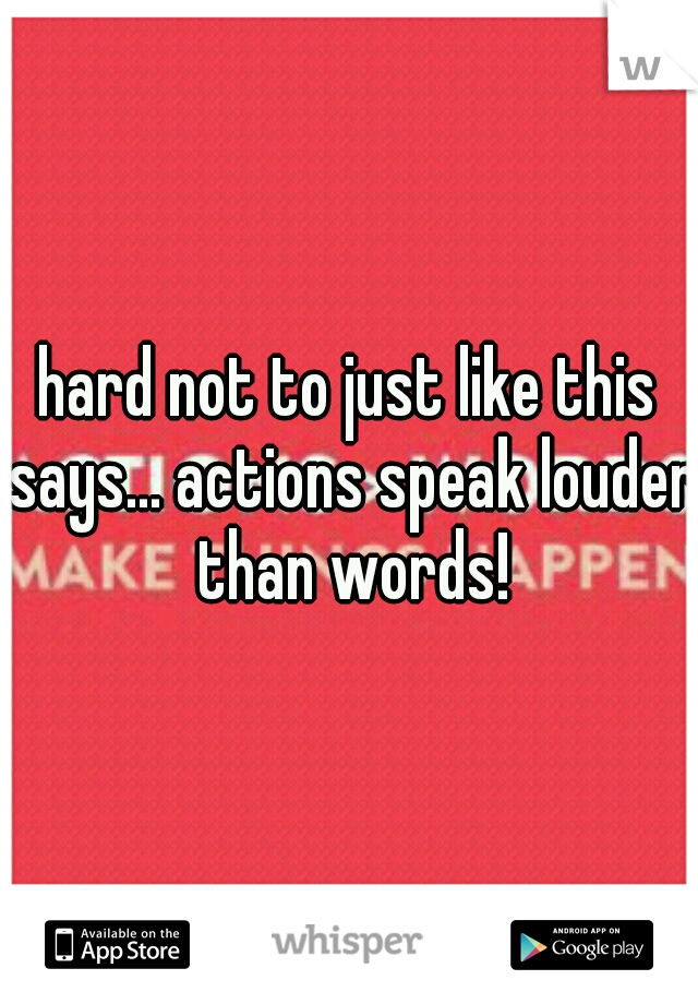 hard not to just like this says... actions speak louder than words!