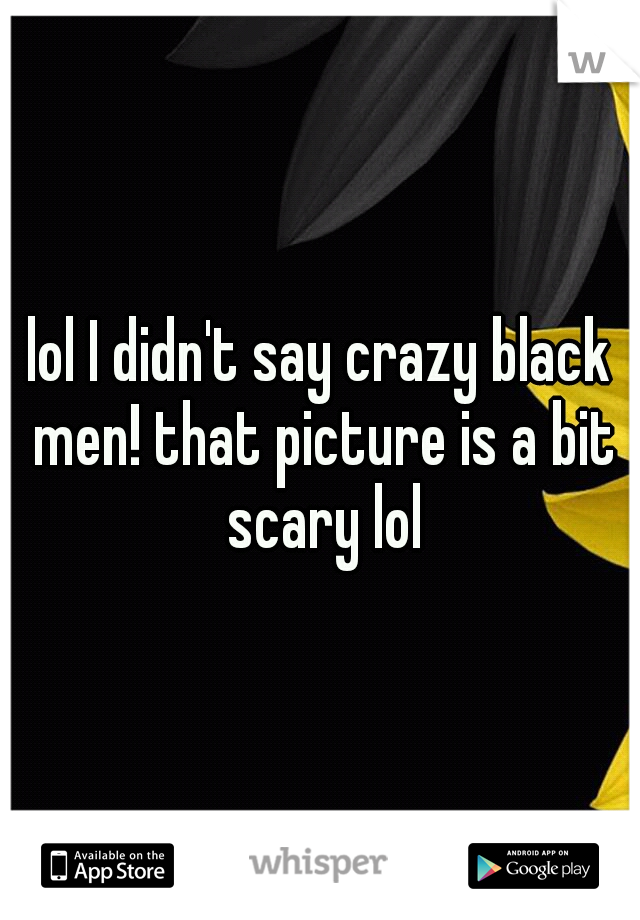 lol I didn't say crazy black men! that picture is a bit scary lol