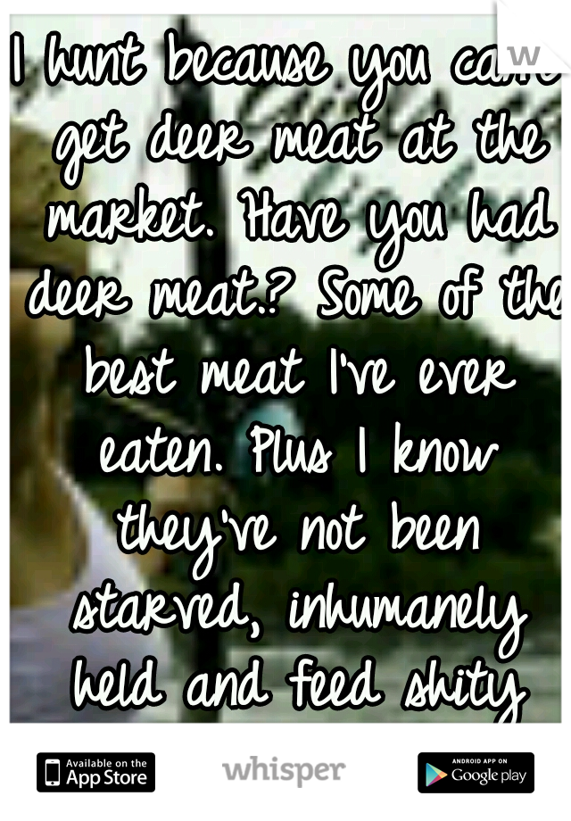 I hunt because you can't get deer meat at the market. Have you had deer meat.? Some of the best meat I've ever eaten. Plus I know they've not been starved, inhumanely held and feed shity food to die.