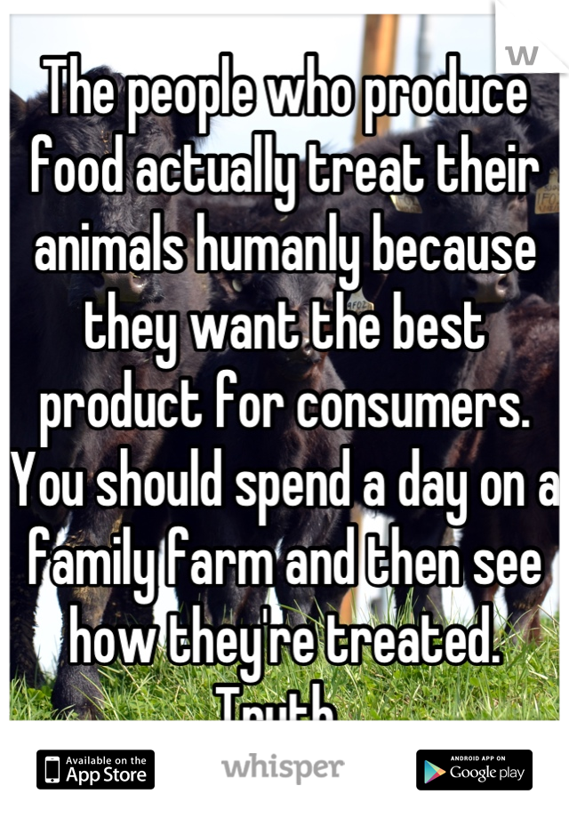 The people who produce food actually treat their animals humanly because they want the best product for consumers. You should spend a day on a family farm and then see how they're treated. Truth. 