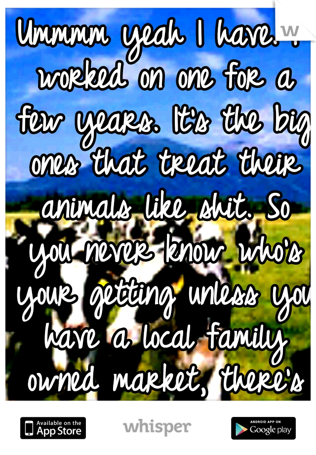 Ummmm yeah I have. I worked on one for a few years. It's the big ones that treat their animals like shit. So you never know who's your getting unless you have a local family owned market, there's few.