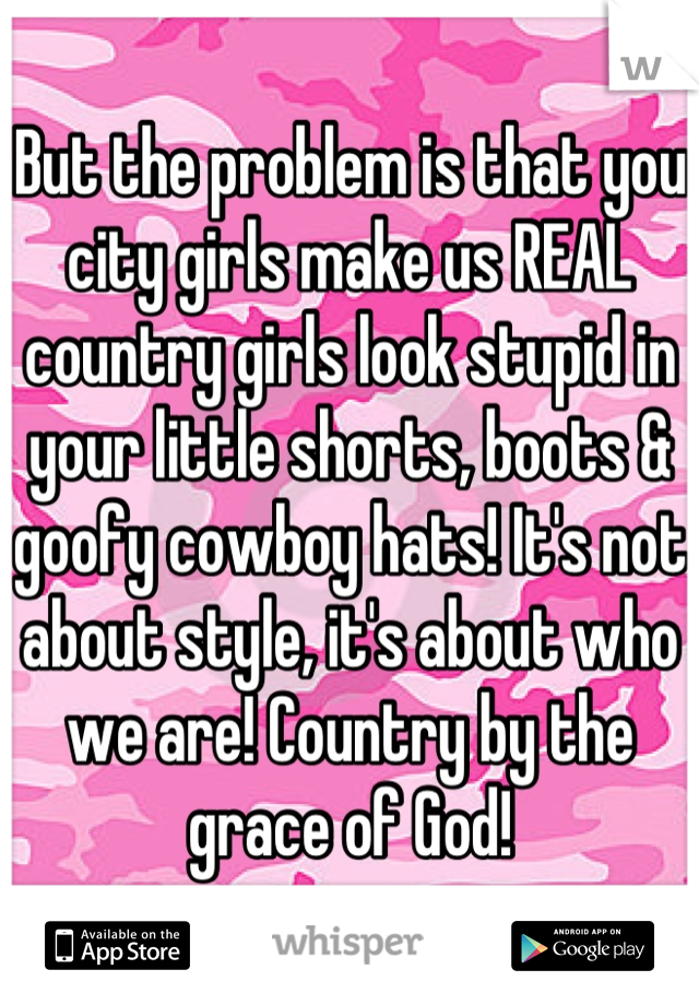 But the problem is that you city girls make us REAL country girls look stupid in your little shorts, boots & goofy cowboy hats! It's not about style, it's about who we are! Country by the grace of God!