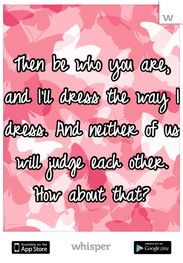 Then be who you are, and I'll dress the way I dress. And neither of us will judge each other. How about that?