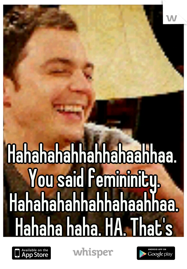 Hahahahahhahhahaahhaa. You said femininity. Hahahahahhahhahaahhaa. Hahaha haha. HA. That's rich. 