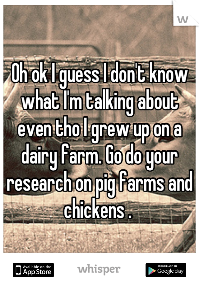 Oh ok I guess I don't know what I'm talking about even tho I grew up on a dairy farm. Go do your research on pig farms and chickens . 