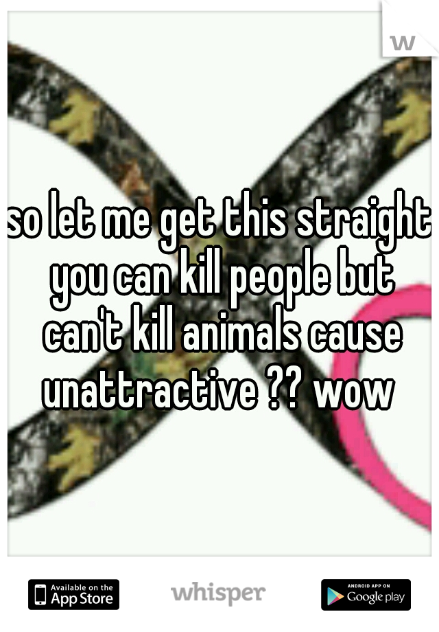 so let me get this straight you can kill people but can't kill animals cause unattractive ?? wow 