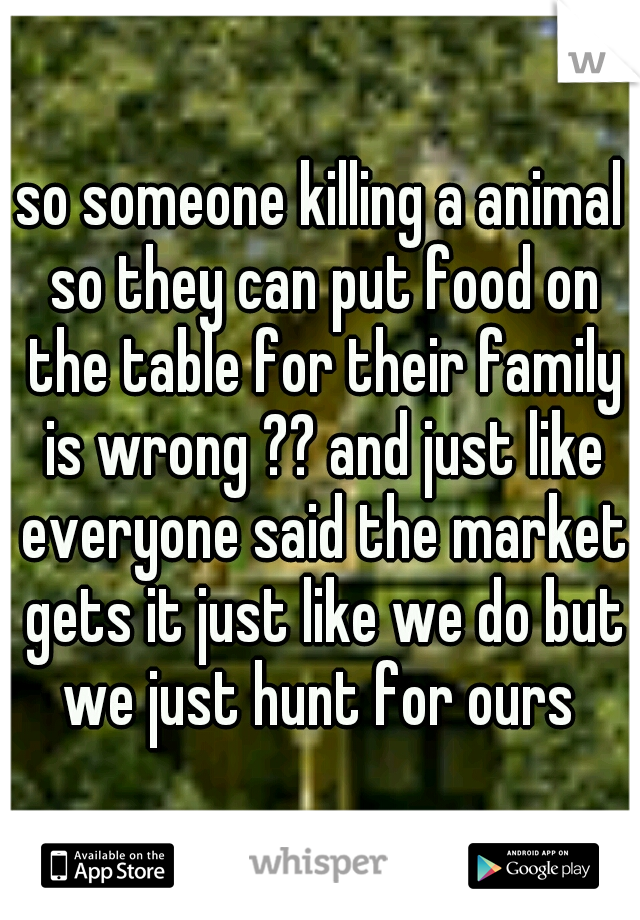 so someone killing a animal so they can put food on the table for their family is wrong ?? and just like everyone said the market gets it just like we do but we just hunt for ours 